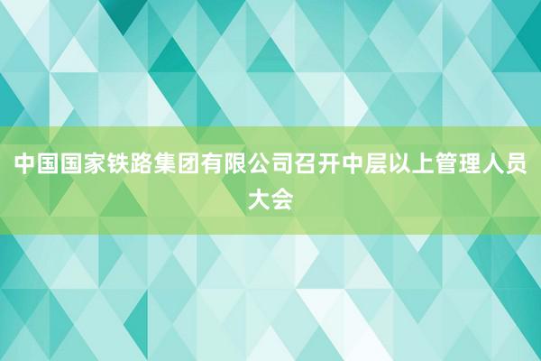 中国国家铁路集团有限公司召开中层以上管理人员大会