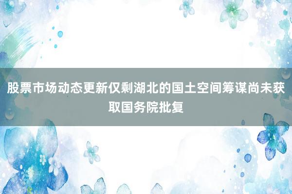 股票市场动态更新仅剩湖北的国土空间筹谋尚未获取国务院批复