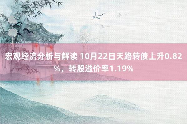 宏观经济分析与解读 10月22日天路转债上升0.82%，转股溢价率1.19%