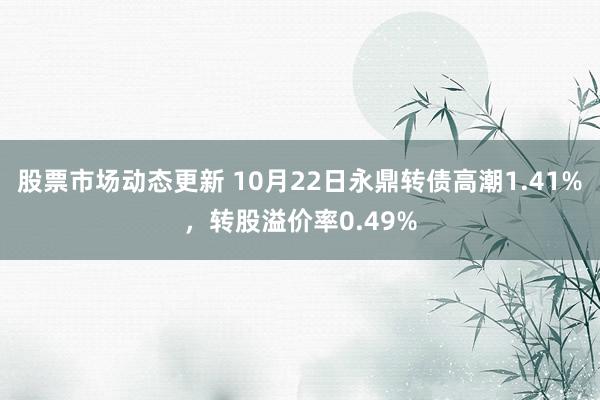 股票市场动态更新 10月22日永鼎转债高潮1.41%，转股溢价率0.49%