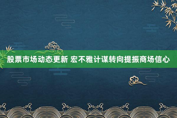 股票市场动态更新 宏不雅计谋转向提振商场信心