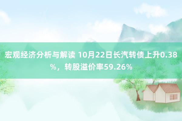 宏观经济分析与解读 10月22日长汽转债上升0.38%，转股溢价率59.26%