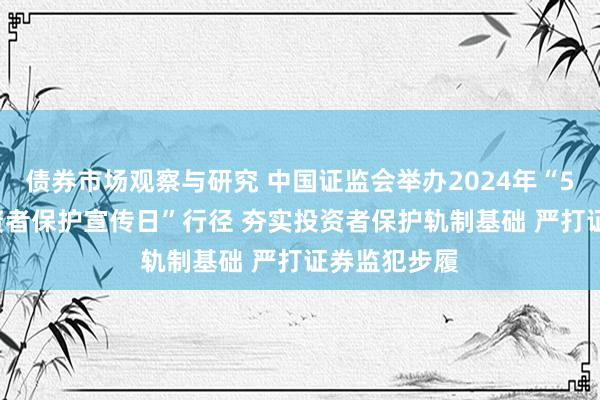 债券市场观察与研究 中国证监会举办2024年“5·15寰球投资者保护宣传日”行径 夯实投资者保护轨制基础 严打证券监犯步履