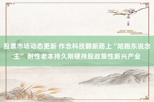 股票市场动态更新 作念科技翻新路上“陪跑东说念主” 耐性老本持久刚硬持股政策性新兴产业