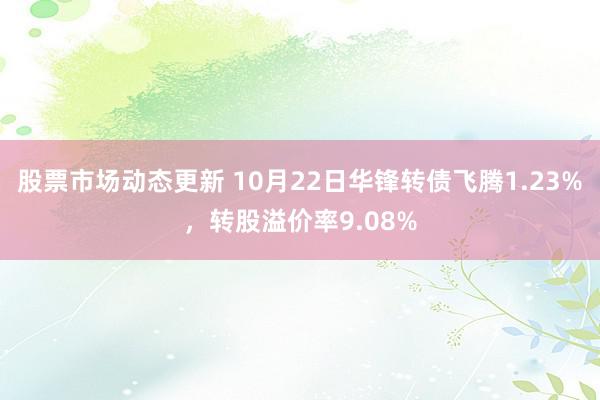 股票市场动态更新 10月22日华锋转债飞腾1.23%，转股溢价率9.08%