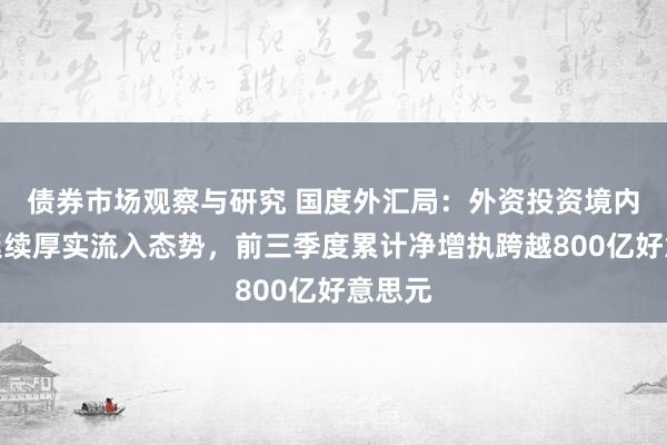 债券市场观察与研究 国度外汇局：外资投资境内债券延续厚实流入态势，前三季度累计净增执跨越800亿好意思元