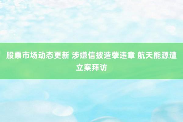 股票市场动态更新 涉嫌信披造孽违章 航天能源遭立案拜访