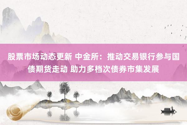 股票市场动态更新 中金所：推动交易银行参与国债期货走动 助力多档次债券市集发展