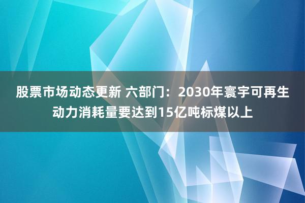 股票市场动态更新 六部门：2030年寰宇可再生动力消耗量要达到15亿吨标煤以上