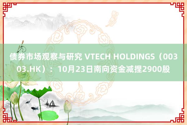 债券市场观察与研究 VTECH HOLDINGS（00303.HK）：10月23日南向资金减捏2900股