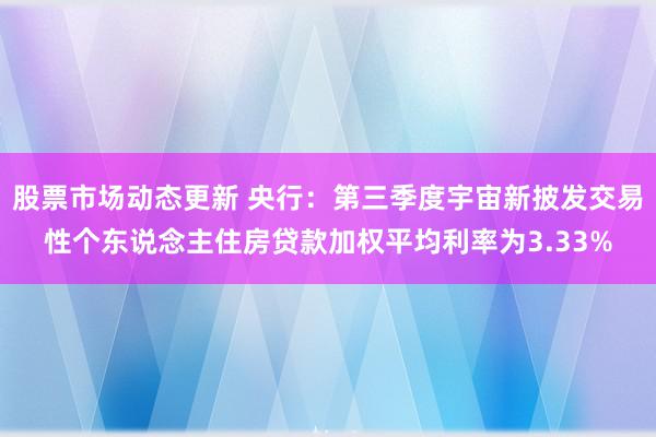 股票市场动态更新 央行：第三季度宇宙新披发交易性个东说念主住房贷款加权平均利率为3.33%