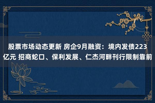 股票市场动态更新 房企9月融资：境内发债223亿元 招商蛇口、保利发展、仁杰河畔刊行限制靠前