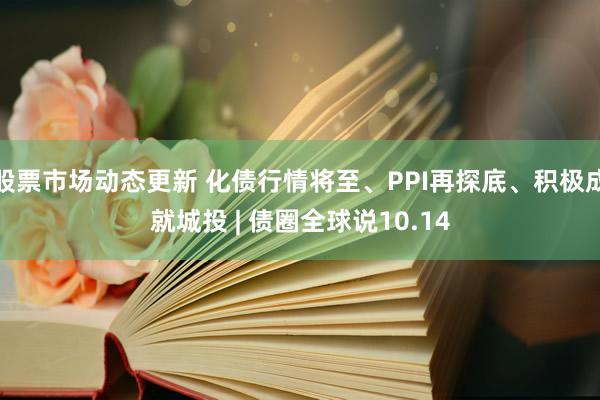 股票市场动态更新 化债行情将至、PPI再探底、积极成就城投 | 债圈全球说10.14