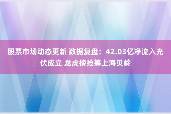 股票市场动态更新 数据复盘：42.03亿净流入光伏成立 龙虎榜抢筹上海贝岭