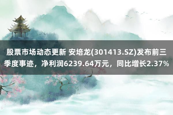 股票市场动态更新 安培龙(301413.SZ)发布前三季度事迹，净利润6239.64万元，同比增长2.37%