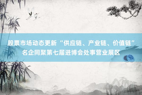 股票市场动态更新 “供应链、产业链、价值链”名企同聚第七届进博会处事营业展区