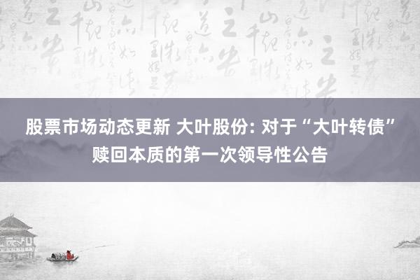 股票市场动态更新 大叶股份: 对于“大叶转债”赎回本质的第一次领导性公告