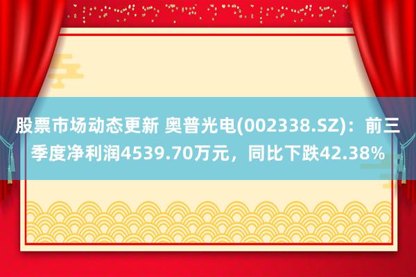 股票市场动态更新 奥普光电(002338.SZ)：前三季度净利润4539.70万元，同比下跌42.38%