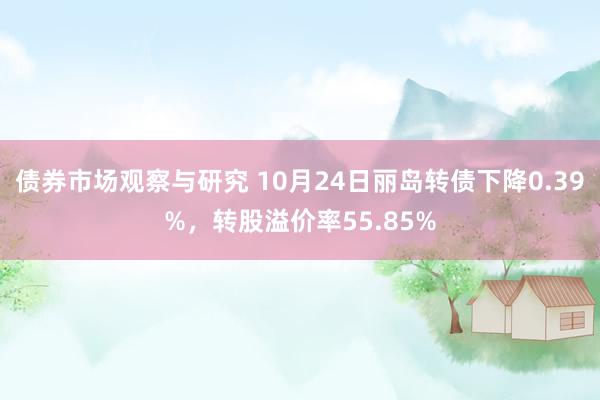 债券市场观察与研究 10月24日丽岛转债下降0.39%，转股溢价率55.85%