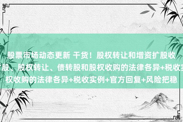 股票市场动态更新 干货！股权转让和增资扩股收购条约模板，附增资扩股、股权转让、债转股和股权收购的法律各异+税收实例+官方回复+风险把稳