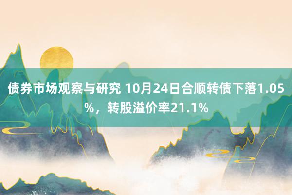 债券市场观察与研究 10月24日合顺转债下落1.05%，转股溢价率21.1%