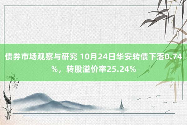 债券市场观察与研究 10月24日华安转债下落0.74%，转股溢价率25.24%