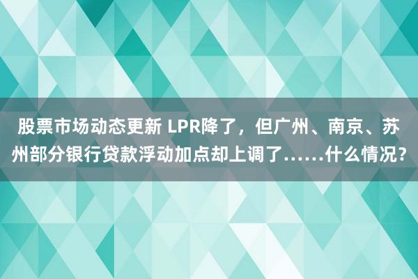 股票市场动态更新 LPR降了，但广州、南京、苏州部分银行贷款浮动加点却上调了……什么情况？