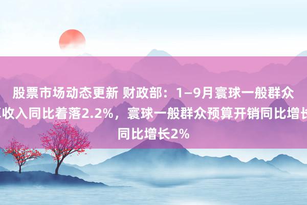 股票市场动态更新 财政部：1—9月寰球一般群众预算收入同比着落2.2%，寰球一般群众预算开销同比增长2%