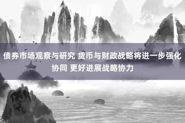 债券市场观察与研究 货币与财政战略将进一步强化协同 更好进展战略协力