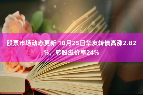 股票市场动态更新 10月25日华友转债高涨2.82%，转股溢价率24%