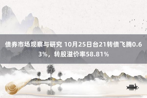 债券市场观察与研究 10月25日台21转债飞腾0.63%，转股溢价率58.81%