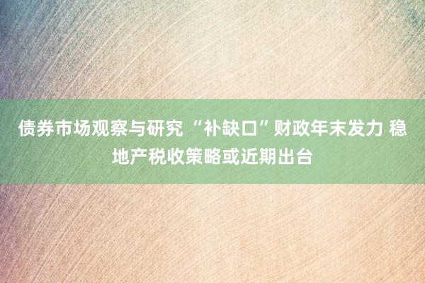 债券市场观察与研究 “补缺口”财政年末发力 稳地产税收策略或近期出台