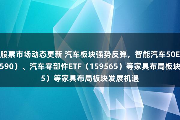 股票市场动态更新 汽车板块强势反弹，智能汽车50ETF（516590）、汽车零部件ETF（159565）等家具布局板块发展机遇