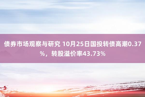 债券市场观察与研究 10月25日国投转债高潮0.37%，转股溢价率43.73%