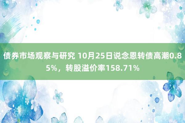 债券市场观察与研究 10月25日说念恩转债高潮0.85%，转股溢价率158.71%