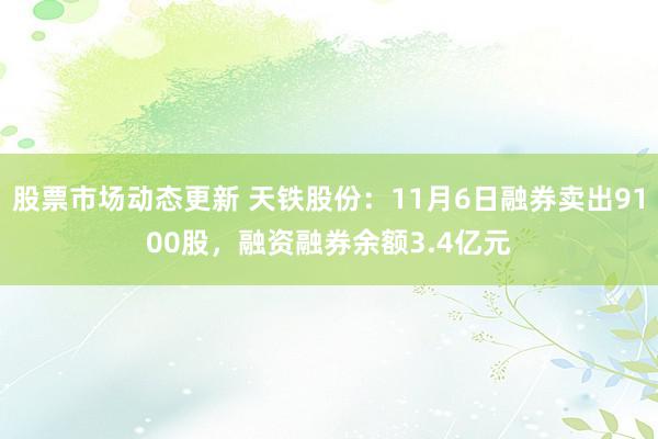 股票市场动态更新 天铁股份：11月6日融券卖出9100股，融资融券余额3.4亿元