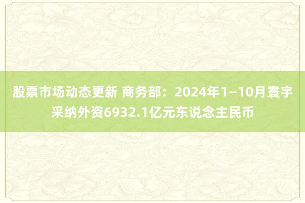 股票市场动态更新 商务部：2024年1—10月寰宇采纳外资6932.1亿元东说念主民币