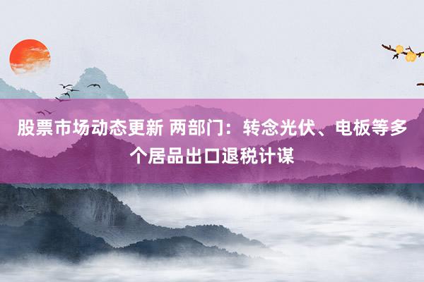 股票市场动态更新 两部门：转念光伏、电板等多个居品出口退税计谋