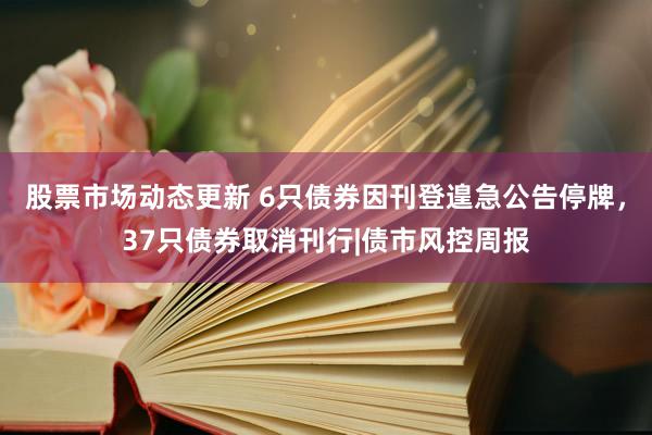 股票市场动态更新 6只债券因刊登遑急公告停牌，37只债券取消刊行|债市风控周报