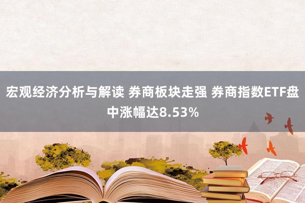 宏观经济分析与解读 券商板块走强 券商指数ETF盘中涨幅达8.53%