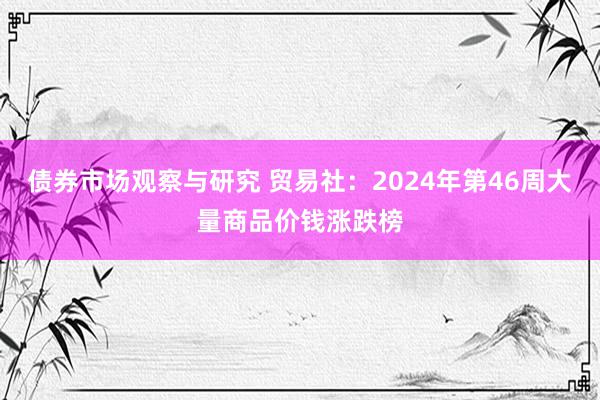 债券市场观察与研究 贸易社：2024年第46周大量商品价钱涨跌榜