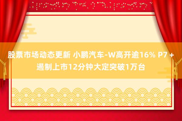 股票市场动态更新 小鹏汽车-W高开逾16% P7＋遏制上市12分钟大定突破1万台