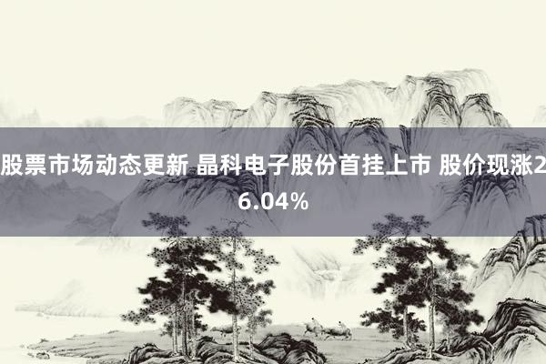 股票市场动态更新 晶科电子股份首挂上市 股价现涨26.04%