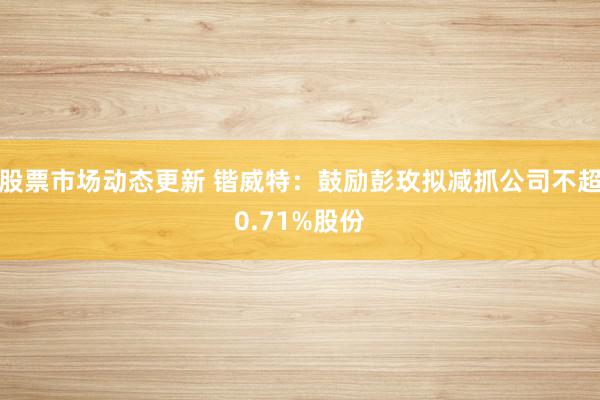 股票市场动态更新 锴威特：鼓励彭玫拟减抓公司不超0.71%股份