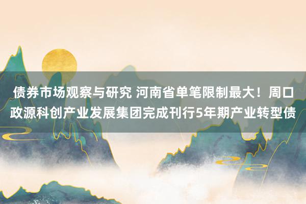 债券市场观察与研究 河南省单笔限制最大！周口政源科创产业发展集团完成刊行5年期产业转型债