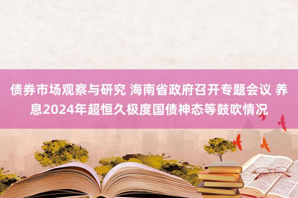 债券市场观察与研究 海南省政府召开专题会议 养息2024年超恒久极度国债神态等鼓吹情况