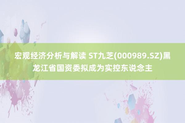 宏观经济分析与解读 ST九芝(000989.SZ)黑龙江省国资委拟成为实控东说念主