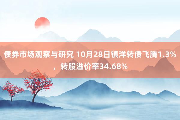 债券市场观察与研究 10月28日镇洋转债飞腾1.3%，转股溢价率34.68%