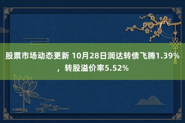 股票市场动态更新 10月28日润达转债飞腾1.39%，转股溢价率5.52%