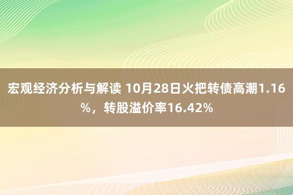 宏观经济分析与解读 10月28日火把转债高潮1.16%，转股溢价率16.42%